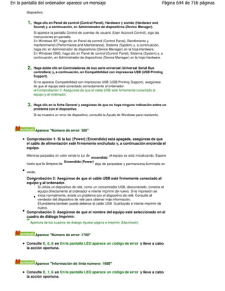 En la pantalla del ordenador aparece un mensaje                                                     Página 644 de 716 páginas

       dispositivo.


        1.   Haga clic en Panel de control (Control Panel), Hardware y sonido (Hardware and
             Sound) y, a continuación, en Administrador de dispositivos (Device Manager).
             Si aparece la pantalla Control de cuentas de usuario (User Account Control), siga las
             instrucciones en pantalla.
             En Windows XP, haga clic en Panel de control (Control Panel), Rendimiento y
             mantenimiento (Performance and Maintenance), Sistema (System) y, a continuación,
             haga clic en Administrador de dispositivos (Device Manager) en la hoja Hardware.
             En Windows 2000, haga clic en Panel de control (Control Panel), Sistema (System) y, a
             continuación, en Administrador de dispositivos (Device Manager) en la hoja Hardware.


        2.   Haga doble clic en Controladoras de bus serie universal (Universal Serial Bus
             controllers) y, a continuación, en Compatibilidad con impresoras USB (USB Printing
             Support).
             Si no aparece Compatibilidad con impresoras USB (USB Printing Support), asegúrese
             de que el equipo está conectado correctamente al ordenador.
                Comprobación 3: Asegúrese de que el cable USB esté firmemente conectado al
             equipo y al ordenador.


        3.   Haga clic en la ficha General y asegúrese de que no haya ninguna indicación sobre un
             problema con el dispositivo.
             Si se muestra un error de dispositivo, consulte la Ayuda de Windows para resolverlo.



              Aparece "Número de error: 300"

       Comprobación 1: Si la luz [Power] (Encendido) está apagada, asegúrese de que
       el cable de alimentación esté firmemente enchufado y, a continuación encienda el
       equipo.

       Mientras parpadea en color verde la luz de        , el equipo se está inicializando. Espere
                                              encendido
                               Encendido (Power)
       hasta que la lámpara de                   deje de parpadear y permanezca iluminada en

       verde.
       Comprobación 2: Asegúrese de que el cable USB esté firmemente conectado al
       equipo y al ordenador.
                Si utiliza un dispositivo de relé, como un concentrador USB, desconéctelo, conecte el
                equipo directamente al ordenador e intente imprimir de nuevo. Si la impresión se
                inicia normalmente, existe un problema con el dispositivo de relé. Consulte al
                vendedor del dispositivo de relé para obtener más información.
                El problema también puede deberse al cable USB. Sustitúyalo e intente imprimir de
                nuevo.
       Comprobación 3: Asegúrese de que el nombre del equipo esté seleccionado en el
       cuadro de diálogo Imprimir.
         Apertura de los cuadros de diálogo Ajustar página e Imprimir (Macintosh)


              Aparece "Número de error: 1700"

       Consulte E, 0, 8 en En la pantalla LED aparece un código de error y lleve a cabo
       la acción oportuna.



              Aparece "Información de tinta número: 1688"

       Consulte E, 1, 6 en En la pantalla LED aparece un código de error y lleve a cabo
       la acción oportuna.
 