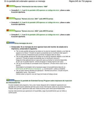 En la pantalla del ordenador aparece un mensaje                                                    Página 645 de 716 páginas

               Aparece "Información de tinta número: 1686"

         Consulte E, 1, 3 en En la pantalla LED aparece un código de error y lleve a cabo
         la acción oportuna.



               Aparece "Número de error: 2001" (sólo MP270 series)

         Consulte E, 0, 9 en En la pantalla LED aparece un código de error y lleve a cabo
         la acción oportuna.



               Aparece "Número de error: 2002" (sólo MP270 series)

         Consulte E, 1, 9 en En la pantalla LED aparece un código de error y lleve a cabo
         la acción oportuna.



              Otros mensajes de error

         Compruebe: Si un mensaje de error aparece fuera del monitor de estado de la
         impresora, compruebe lo siguiente:
                "No ha sido posible almacenar los datos en la cola de impresión debido a una falta de
                espacio en el disco" ("Could not spool successfully due to insufficient disk space")
                Elimine archivos innecesarios para aumentar el espacio libre en disco.
                "No ha sido posible almacenar los datos en la cola de impresión debido a una falta de
                memoria" ("Could not spool successfully due to insufficient memory")
                Salga de otras aplicaciones en ejecución para aumentar la memoria disponible.
                Si aún así no puede imprimir, reinicie el equipo e intente imprimir de nuevo.
                "No se ha encontrado el controlador de la impresora" ("Printer driver could not be
                found")
                Desinstale el controlador de la impresora según el procedimiento descrito en
                Eliminación de MP Drivers innecesarios y, a continuación, vuelva a instalarlo.
                "No se pudo imprimir Nombre de aplicación - Nombre de archivo" ("Could not print
                Application name - File name")
                Intente volver a imprimir una vez haya terminado el trabajo actual.



              Aparece la pantalla de Extended Survey Program sobre impresora de inyección
  de tinta/escáner/fax
     Si está instalado este programa, tres y seis meses después de la instalación aparecerá una
     pantalla de confirmación pidiendo permiso para enviar información sobre el uso de la impresora.
     Pasado este periodo, aparecerá cada seis meses durante cuatro años aproximadamente.
     Lea las instrucciones que aparezcan en la pantalla y siga el procedimiento que se indica a
     continuación.
 