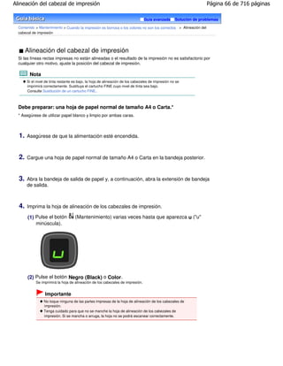 Alineación del cabezal de impresión                                                                                Página 66 de 716 páginas

                                                                                Guía avanzada       Solución de problemas

  Contenido > Mantenimiento > Cuando la impresión es borrosa o los colores no son los correctos > Alineación del
  cabezal de impresión




       Alineación del cabezal de impresión
  Si las líneas rectas impresas no están alineadas o el resultado de la impresión no es satisfactorio por
  cualquier otro motivo, ajuste la posición del cabezal de impresión.

        Nota
       Si el nivel de tinta restante es bajo, la hoja de alineación de los cabezales de impresión no se
       imprimirá correctamente. Sustituya el cartucho FINE cuyo nivel de tinta sea bajo.
       Consulte Sustitución de un cartucho FINE .



  Debe preparar: una hoja de papel normal de tamaño A4 o Carta.*
  * Asegúrese de utilizar papel blanco y limpio por ambas caras.



  1.   Asegúrese de que la alimentación esté encendida.



  2.   Cargue una hoja de papel normal de tamaño A4 o Carta en la bandeja posterior.



  3.   Abra la bandeja de salida de papel y, a continuación, abra la extensión de bandeja
       de salida.



  4.   Imprima la hoja de alineación de los cabezales de impresión.

       (1) Pulse el botón            (Mantenimiento) varias veces hasta que aparezca u ("u"
           minúscula).




       (2) Pulse el botón Negro (Black) o Color .
            Se imprimirá la hoja de alineación de los cabezales de impresión.


                  Importante
                 No toque ninguna de las partes impresas de la hoja de alineación de los cabezales de
                 impresión.
                 Tenga cuidado para que no se manche la hoja de alineación de los cabezales de
                 impresión. Si se mancha o arruga, la hoja no se podrá escanear correctamente.
 