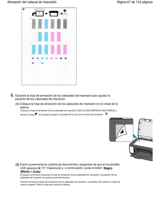 Alineación del cabezal de impresión                                                                                  Página 67 de 716 páginas




  5.   Escanee la hoja de alineación de los cabezales de impresión para ajustar la
       posición de los cabezales de impresión.
       (1) Coloque la hoja de alineación de los cabezales de impresión en el cristal de la
           platina.
           Coloque la hoja de alineación de los cabezales de impresión CON LA CARA IMPRESA HACIA ABAJO y
           alinee la marca    de la esquina superior izquierda de la hoja con la marca de alineación
                                                                                                        .




       (2) Cierre suavemente la cubierta de documentos, asegúrese de que en la pantalla
           LED aparece U ("U" mayúscula) y, a continuación, pulse el botón Negro
           (Black) o Color .
           El equipo comenzará a escanear la hoja de alineación de los cabezales de impresión y la posición de los
           cabezales de impresión se ajustará automáticamente.

           Cuando concluya el ajuste de la posición de los cabezales de impresión, la pantalla LED volverá al modo de
           copia en espera. Retire la hoja del cristal de la platina.
 