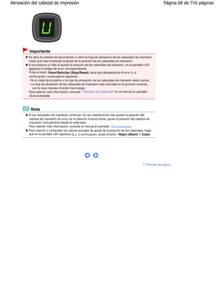 Alineación del cabezal de impresión                                                                                Página 68 de 716 páginas




         Importante
         No abra la cubierta de documentos ni retire la hoja de alineación de los cabezales de impresión
         hasta que haya finalizado el ajuste de la posición de los cabezales de impresión.
         Si se produce un fallo al ajustar la posición de los cabezales de impresión, en la pantalla LED
         aparece el código de error correspondiente.
         Pulse el botón Parar/Reiniciar (Stop/Reset) para que desaparezca el error y, a
         continuación, compruebe lo siguiente.
         - Ni el cristal de la platina ni la hoja de alineación de los cabezales de impresión están sucios.
         - La hoja de alineación de los cabezales de impresión está colocada en la posición correcta,
            con la cara impresa mirando hacia abajo.
         Para obtener más información, consulte " Solución de problemas" en el manual en pantalla:
         Guía avanzada.



          Nota
         Si los resultados de impresión continúan sin ser satisfactorios tras ajustar la posición del
         cabezal de impresión tal como se ha descrito anteriormente, ajuste la posición del cabezal de
         impresión manualmente desde el ordenador.
         Para obtener más información, consulte el manual en pantalla: Guía avanzada .
         Para imprimir y comprobar los valores actuales de ajuste de la posición de los cabezales, haga
         que en la pantalla LED aparezca L y, a continuación, pulse el botón Negro (Black) o Color.




                                                                                                      Principio de página
 