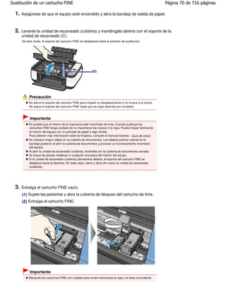 Sustitución de un cartucho FINE                                                                              Página 70 de 716 páginas

  1.   Asegúrese de que el equipo esté encendido y abra la bandeja de salida de papel.



  2.   Levante la unidad de escaneado (cubierta) y manténgala abierta con el soporte de la
       unidad de escaneado (C).
       De este modo, el soporte del cartucho FINE se desplazará hasta la posición de sustitución.




            Precaución
            No aferre el soporte del cartucho FINE para impedir su desplazamiento ni lo mueva a la fuerza.
            No toque el soporte del cartucho FINE hasta que se haya detenido por completo.



            Importante
            Es posible que el interior de la impresora esté manchado de tinta. Cuando sustituya los
            cartuchos FINE tenga cuidado de no mancharse las manos ni la ropa. Puede limpiar fácilmente
            el interior del equipo con un pañuelo de papel o algo similar.
            Para obtener más información sobre la limpieza, consulte el manual impreso: Guía de inicio .
            No coloque ningún objeto en la cubierta de documentos. Los objetos podrían caerse en la
            bandeja posterior al abrir la cubierta de documentos y provocar un funcionamiento incorrecto
            del equipo.
            Al abrir la unidad de escaneado (cubierta), levántela con la cubierta de documentos cerrada.
            No toque las piezas metálicas ni cualquier otra pieza del interior del equipo.
            Si la unidad de escaneado (cubierta) permanece abierta, el soporte del cartucho FINE se
            desplaza hacia la derecha. En este caso, cierre y abra de nuevo la unidad de escaneado
            (cubierta).




  3.   Extraiga el cartucho FINE vacío.
       (1) Sujete las pestañas y abra la cubierta de bloqueo del cartucho de tinta.
       (2) Extraiga el cartucho FINE.




            Importante
            Manipule los cartuchos FINE con cuidado para evitar mancharse la ropa o el área circundante.
 