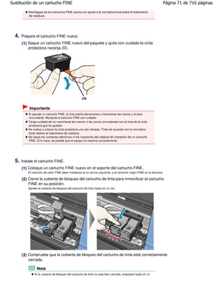 Sustitución de un cartucho FINE                                                                                    Página 71 de 716 páginas

           Deshágase de los cartuchos FINE vacíos con ajuste a la normativa local sobre el tratamiento
           de residuos.




  4.   Prepare el cartucho FINE nuevo.
       (1) Saque un cartucho FINE nuevo del paquete y quite con cuidado la cinta
           protectora naranja (D).




           Importante
           Si sacude un cartucho FINE, la tinta podría derramarse y mancharse las manos y el área
           circundante. Manipule el cartucho FINE con cuidado.
           Tenga cuidado de no mancharse las manos ni las zonas circundantes con la tinta de la cinta
           protectora que ha quitado.
           No vuelva a colocar la cinta protectora una vez retirada. Tírela de acuerdo con la normativa
           local relativa al tratamiento de residuos.
           No toque los contactos eléctricos ni los inyectores del cabezal de impresión de un cartucho
           FINE. Si lo hace, es posible que el equipo no imprima correctamente.




  5.   Instale el cartucho FINE.
       (1) Coloque un cartucho FINE nuevo en el soporte del cartucho FINE.
           El cartucho de color FINE debe instalarse en la ranura izquierda, y el cartucho negro FINE en la derecha.

       (2) Cierre la cubierta de bloqueo del cartucho de tinta para inmovilizar el cartucho
           FINE en su posición.
           Apriete la cubierta de bloqueo del cartucho de tinta hasta oír un clic.




       (3) Compruebe que la cubierta de bloqueo del cartucho de tinta esté correctamente
           cerrada.

                 Nota
                Si la cubierta de bloqueo del cartucho de tinta no está bien cerrada, empújela hasta oír un
 
