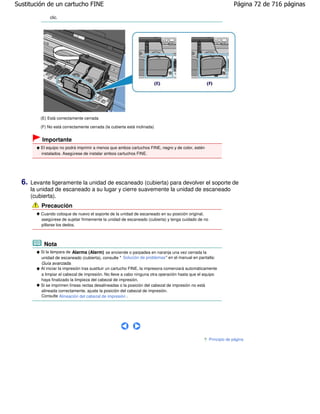 Sustitución de un cartucho FINE                                                                                   Página 72 de 716 páginas

               clic.




          (E) Está correctamente cerrada

          (F) No está correctamente cerrada (la cubierta está inclinada)


           Importante
           El equipo no podrá imprimir a menos que ambos cartuchos FINE, negro y de color, estén
           instalados. Asegúrese de instalar ambos cartuchos FINE.




  6.   Levante ligeramente la unidad de escaneado (cubierta) para devolver el soporte de
       la unidad de escaneado a su lugar y cierre suavemente la unidad de escaneado
       (cubierta).
           Precaución
           Cuando coloque de nuevo el soporte de la unidad de escaneado en su posición original,
           asegúrese de sujetar firmemente la unidad de escaneado (cubierta) y tenga cuidado de no
           pillarse los dedos.



            Nota
           Si la lámpara de Alarma (Alarm) se enciende o parpadea en naranja una vez cerrada la
           unidad de escaneado (cubierta), consulte " Solución de problemas" en el manual en pantalla:
           Guía avanzada.
           Al iniciar la impresión tras sustituir un cartucho FINE, la impresora comenzará automáticamente
           a limpiar el cabezal de impresión. No lleve a cabo ninguna otra operación hasta que el equipo
           haya finalizado la limpieza del cabezal de impresión.
           Si se imprimen líneas rectas desalineadas o la posición del cabezal de impresión no está
           alineada correctamente, ajuste la posición del cabezal de impresión.
           Consulte Alineación del cabezal de impresión .




                                                                                                     Principio de página
 