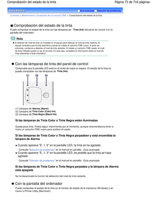 Comprobación del estado de la tinta                                                                               Página 73 de 716 páginas

                                                                                Guía avanzada      Solución de problemas

  Contenido > Mantenimiento > Sustitución de un cartucho FINE > Comprobación del estado de la tinta




     Comprobación del estado de la tinta
  Puede comprobar el estado de la tinta con las lámparas de Tinta (Ink) del panel de control o en la
  pantalla del ordenador.

        Nota
       El detector de nivel de tinta va montado en el equipo para detectar el nivel de tinta restante. El
       equipo considera que la tinta está llena cuando se instala el cartucho FINE nuevo. A partir de
       entonces, comienza a detectar el nivel de tinta restante. Si instala un cartucho FINE usado, el nivel
       de tinta indicado puede no ser el correcto. En ese caso, considere la información sobre el nivel de
       tinta solamente a título orientativo.




       Con las lámparas de tinta del panel de control
       Compruebe que la pantalla LED está en el modo de copia en espera. El estado de la tinta se
       puede comprobar con las lámparas de Tinta (Ink).




       (1) Lámpara de Alarma (Alarm)
       (2) Lámpara de Tinta Color (Color Ink)
       (3) Lámpara de Tinta Negra (Black Ink)

       Si las lámparas de Tinta Color o Tinta Negra están iluminadas

       Queda poca tinta. Podrá seguir imprimiendo por el momento, aunque recomendamos tener a
       mano un cartucho FINE nuevo para sustituir el usado.

       Si las lámparas de Tinta Color o Tinta Negra parpadean y está encendida la
       lámpara de Alarma

          Cuando aparece "E, 1, 6" en la pantalla LED, la tinta se ha agotado.
           Consulte "Solución de problemas " en el manual en pantalla: Guía avanzada.
          Cuando aparece "E, 1, 3" en la pantalla LED, es posible que la tinta se haya
          agotado.
           Consulte "Solución de problemas " en el manual en pantalla: Guía avanzada.

       Si las lámparas de Tinta Color o Tinta Negra parpadea y la lámpara de Alarma
       está apagada

       Se ha desactivado la función de detección del nivel de tinta restante.


       Con la pantalla del ordenador
       Puede comprobar el estado de la tinta en el monitor de estado de la impresora (Windows) o en
       Canon IJ Printer Utility (Macintosh).
 