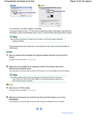 Comprobación del estado de la tinta                                                                                     Página 74 de 716 páginas




       (A) Compruebe si hay algún símbolo en la pantalla.
       La tinta que muestre el icono (Poca tinta) se estará terminando. Podrá seguir imprimiendo por
       el momento, aunque recomendamos tener a mano un cartucho FINE nuevo para sustituir el usado.

              Nota
            Es posible que aparezca un mensaje de error al imprimir. Confirme el mensaje y adopte las
            medidas apropiadas.



       Siga el procedimiento que se describe a continuación para abrir cada una de las pantallas de
       confirmación.



  1.   Abra la ventana del controlador de impresora desde Panel de control (Control
       Panel).
       Consulte el manual en pantalla: Guía avanzada .




  2.   Haga clic en Ver estado de la impresora (View Printer Status) de la ficha
       Mantenimiento (Maintenance).
       Para comprobar la información sobre el cartucho FINE, haga clic en el menú Detalles de la tinta (Ink Details).


              Nota
            También puede acceder al monitor de estado de la impresora haciendo clic en Impresora
            Canon XXX (Canon XXX Printer) (donde " XXX" es el nombre del equipo) que aparece en la
            barra de tareas durante la impresión.




  1.   Abra Canon IJ Printer Utility.
       Consulte el manual en pantalla: Guía avanzada .




  2.   Seleccione Información de nivel de tinta (Ink Level Information) en el menú
       desplegable.
       Para comprobar la información sobre el cartucho FINE, haga clic en Detalles de la tinta (Ink Details).




                                                                                                         Principio de página
 