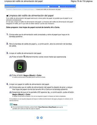 Limpieza del rodillo de alimentación del papel                                                                      Página 76 de 716 páginas

                                                                              Guía avanzada      Solución de problemas

  Contenido > Mantenimiento > Limpieza del equipo > Limpieza del rodillo de alimentación del papel




       Limpieza del rodillo de alimentación del papel
  Si el rodillo de alimentación del papel está sucio o tiene polvo de papel, es posible que el papel no se
  alimente correctamente.
  En tal caso, limpie el rodillo de alimentación del papel. La limpieza del rodillo de alimentación del papel
  desgasta el rodillo, por lo que sólo se debe realizar cuando sea necesario.

  Debe preparar: tres hojas de papel normal de tamaño A4 o Carta.



  1.   Compruebe que la alimentación esté conectada y retire el papel que haya en la
       bandeja posterior.



  2.   Abra la bandeja de salida de papel y, a continuación, abra la extensión de bandeja
       de salida.



  3.   Limpie el rodillo de alimentación del papel.

       (1) Pulse el botón            (Mantenimiento) varias veces hasta que aparezca b.




       (2) Pulse el botón Negro (Black) o Color .
            El rodillo de alimentación del papel girará mientras se limpia.




  4.   Limpie con papel el rodillo de alimentación del papel.
       (1) Compruebe que el rodillo de alimentación del papel ha dejado de girar y cargue
           tres hojas de papel normal de tamaño A4 o Carta en la bandeja posterior.
       (2) Asegúrese de que en la pantalla LED aparece b y, a continuación, pulse el botón
           Negro (Black) o Color .
            El equipo comenzará la limpieza. Una vez se expulse el papel, la limpieza se habrá completado.

       Si el problema no se resuelve después de limpiar el rodillo de alimentación del papel, póngase en contacto con el
       servicio técnico.


              Nota
            Una vez terminada la limpieza, pulse el botón Parar/Reiniciar (Stop/Reset) para que la
            pantalla LED vuelva al modo de copia en espera.
 