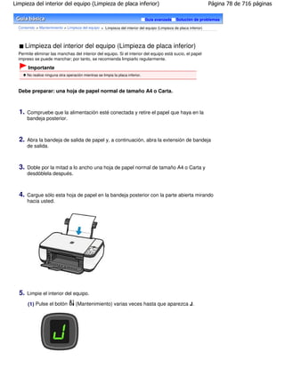 Limpieza del interior del equipo (Limpieza de placa inferior)                                                       Página 78 de 716 páginas

                                                                                 Guía avanzada   Solución de problemas

  Contenido > Mantenimiento > Limpieza del equipo > Limpieza del interior del equipo (Limpieza de placa inferior)




       Limpieza del interior del equipo (Limpieza de placa inferior)
  Permite eliminar las manchas del interior del equipo. Si el interior del equipo está sucio, el papel
  impreso se puede manchar; por tanto, se recomienda limpiarlo regularmente.

        Importante
       No realice ninguna otra operación mientras se limpia la placa inferior.



  Debe preparar: una hoja de papel normal de tamaño A4 o Carta.



  1.   Compruebe que la alimentación esté conectada y retire el papel que haya en la
       bandeja posterior.



  2.   Abra la bandeja de salida de papel y, a continuación, abra la extensión de bandeja
       de salida.



  3.   Doble por la mitad a lo ancho una hoja de papel normal de tamaño A4 o Carta y
       desdóblela después.



  4.   Cargue sólo esta hoja de papel en la bandeja posterior con la parte abierta mirando
       hacia usted.




  5.   Limpie el interior del equipo.

       (1) Pulse el botón            (Mantenimiento) varias veces hasta que aparezca J.
 