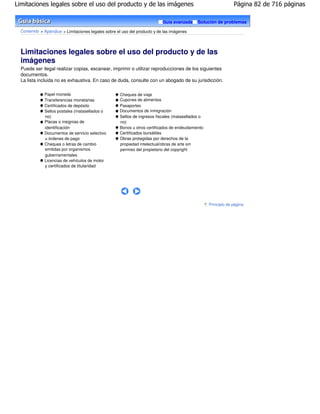 Limitaciones legales sobre el uso del producto y de las imágenes                                                Página 82 de 716 páginas

                                                                            Guía avanzada    Solución de problemas

  Contenido > Apéndice > Limitaciones legales sobre el uso del producto y de las imágenes




  Limitaciones legales sobre el uso del producto y de las
  imágenes
  Puede ser ilegal realizar copias, escanear, imprimir o utilizar reproducciones de los siguientes
  documentos.
  La lista incluida no es exhaustiva. En caso de duda, consulte con un abogado de su jurisdicción.

              Papel moneda                           Cheques de viaje
              Transferencias monetarias              Cupones de alimentos
              Certificados de depósito               Pasaportes
              Sellos postales (matasellados o        Documentos de inmigración
              no)                                    Sellos de ingresos fiscales (matasellados o
              Placas o insignias de                  no)
              identificación                         Bonos u otros certificados de endeudamiento
              Documentos de servicio selectivo       Certificados bursátiles
              u órdenes de pago                      Obras protegidas por derechos de la
              Cheques o letras de cambio             propiedad intelectual/obras de arte sin
              emitidas por organismos                permiso del propietario del copyright
              gubernamentales
              Licencias de vehículos de motor
              y certificados de titularidad




                                                                                                   Principio de página
 