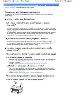 Sugerencias sobre cómo utilizar el equipo                                                                    Página 83 de 716 páginas

                                                                       Guía avanzada     Solución de problemas

  Contenido > Apéndice > Sugerencias sobre cómo utilizar el equipo




  Sugerencias sobre cómo utilizar el equipo
  En esta sección se introducen consejos sobre cómo utilizar el equipo y sobre cómo imprimir con
  calidad óptima.


     La tinta se utiliza para distintos fines.

       ¿Cómo se utiliza la tinta para otros fines que no sean la
       impresión?
       La tinta se puede utilizar para otros fines distintos de la impresión. La tinta no sólo se utiliza para
       imprimir, sino también para limpiar el cabezal de impresión con el fin de mantener una calidad de
       impresión óptima.
       El equipo dispone de una función que permite limpiar automáticamente los inyectores de chorro
       de tinta para evitar atascos. Durante el procedimiento de limpieza, la tinta se aspira desde los
       inyectores. Se utiliza muy poca tinta para la limpieza de los inyectores.


       ¿Utiliza la impresión en blanco y negro tinta de color?
       La impresión en blanco y negro puede utilizar tinta de color, en función del tipo de papel en el que
       se imprima o de la configuración del controlador de impresora. Por lo tanto, la tinta de color
       también se consume durante la impresión en blanco y negro.


     Impresión en papel especial: ¿cómo puedo imprimir con la
     calidad óptima?

       Sugerencia: antes de imprimir, compruebe el estado del equipo
        ¿Está bien el cabezal de impresión?
           Si los inyectores del cabezal de impresión están atascados, la impresión perderá intensidad y
           se desaprovechará el papel. Imprima el patrón de prueba de los inyectores para comprobar el
           cabezal de impresión.
           Consulte Cuando la impresión es borrosa o los colores no son los correctos .

       ¿El interior de la impresora está manchado de tinta?
           Tras imprimir gran cantidad de documentos o imprimir sin bordes, es posible que el área a
           través de la cual pasa el papel se manche con tinta. Utilice la Limpieza de placa inferior para
           limpiar el interior de la impresora.
           Consulte Limpieza del interior del equipo (Limpieza de placa inferior) .


       Sugerencia: compruebe cómo cargar el papel correctamente
        ¿Se ha cargado el papel con la orientación correcta?
 