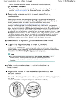 Sugerencias sobre cómo utilizar el equipo                                                                 Página 84 de 716 páginas

        Cargue el papel en la bandeja posterior con la cara de impresión hacia usted.

      ¿El papel está curvado?
        El papel curvado provoca atascos de papel. Alíselo y, a continuación, cárguelo de nuevo.
        Consulte "Solución de problemas " en el manual en pantalla: Guía avanzada.


     Sugerencia: una vez cargado el papel, especifique su
     configuración.
     Una vez cargado el papel, asegúrese de seleccionarlo en Tipo de soporte (Media Type) del
     controlador de impresora o mediante el botón Papel (Paper) del panel de control. Si el tipo de
     papel no está seleccionado, no obtendrá resultados de impresión satisfactorios.
     Consulte Copia, Impresión desde el ordenador y Tipos de soportes que es posible utilizar .
     Hay varios tipos de papel: papel con tratamiento especial en la superficie para la impresión de
     fotografías con una calidad óptima y papel adecuado para documentos. La opción Tipo de soporte
     (Media Type) del controlador de impresora presenta por adelantado distintas configuraciones para
     cada tipo de papel (por ejemplo, utilizando tinta, expulsando tinta o estableciendo la distancia de
     los inyectores), para que la calidad de impresión en cada tipo de papel sea óptima. El botón Papel
     (Paper) del panel de control, que se utiliza para hacer copias, incluye también opciones similares
     a las de Tipo de soporte (Media Type) del controlador de impresora. Puede imprimir con distinta
     configuración utilizando Tipo de soporte (Media Type) del controlador de impresora o el botón
     Papel (Paper) del panel de control para ajustarse a cada tipo de papel que cargue.


    Para cancelar la impresión, pulse el botón Parar/Reiniciar

     Sugerencia: no pulse nunca el botón ACTIVADO.
     Si pulsa el botón ACTIVADO (ON) cuando la impresión está en curso, los datos de impresión
     enviados desde el equipo quedarán en la cola de la impresora y no podrá continuar imprimiendo.
     Pulse el botón Parar/Reiniciar (Stop/Reset) para cancelar la impresión.

           Nota
          Si no puede cancelar la impresión pulsando el botón Parar/Reiniciar (Stop/Reset) al imprimir
          desde el ordenador, abra la ventana de configuración del controlador de impresora para
          eliminar los trabajos de impresión innecesarios del monitor de estado de la impresora
          (Windows).



    ¿Debo manipular el equipo con cuidado al utilizarlo o
    transportarlo?

     Sugerencia: no use ni transporte el equipo inclinado o en
     posición vertical
     Si transporta o utiliza el equipo inclinado o en vertical, se podría derramar la tinta o el equipo podría
     sufrir daños.
     Asegúrese de no utilizar ni transportar la impresora verticalmente o inclinada.
 