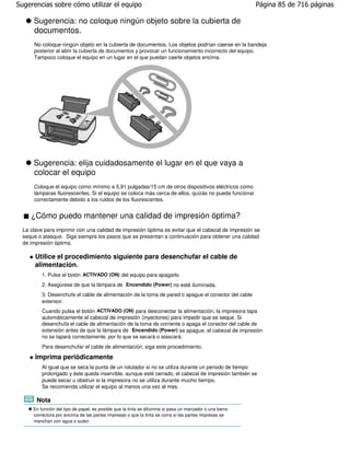 Sugerencias sobre cómo utilizar el equipo                                                                 Página 85 de 716 páginas

      Sugerencia: no coloque ningún objeto sobre la cubierta de
      documentos.
      No coloque ningún objeto en la cubierta de documentos. Los objetos podrían caerse en la bandeja
      posterior al abrir la cubierta de documentos y provocar un funcionamiento incorrecto del equipo.
      Tampoco coloque el equipo en un lugar en el que puedan caerle objetos encima.




      Sugerencia: elija cuidadosamente el lugar en el que vaya a
      colocar el equipo
      Coloque el equipo como mínimo a 5,91 pulgadas/15 cm de otros dispositivos eléctricos como
      lámparas fluorescentes. Si el equipo se coloca más cerca de ellos, quizás no pueda funcionar
      correctamente debido a los ruidos de los fluorescentes.


     ¿Cómo puedo mantener una calidad de impresión óptima?
  La clave para imprimir con una calidad de impresión óptima es evitar que el cabezal de impresión se
  seque o atasque. Siga siempre los pasos que se presentan a continuación para obtener una calidad
  de impresión óptima.

       Utilice el procedimiento siguiente para desenchufar el cable de
       alimentación.
          1. Pulse el botón ACTIVADO (ON) del equipo para apagarlo.
          2. Asegúrese de que la lámpara de Encendido (Power) no esté iluminada.
          3. Desenchufe el cable de alimentación de la toma de pared o apague el conector del cable
          extensor.
          Cuando pulsa el botón ACTIVADO (ON) para desconectar la alimentación, la impresora tapa
          automáticamente el cabezal de impresión (inyectores) para impedir que se seque. Si
          desenchufa el cable de alimentación de la toma de corriente o apaga el conector del cable de
          extensión antes de que la lámpara de Encendido (Power) se apague, el cabezal de impresión
          no se tapará correctamente, por lo que se secará o atascará.
          Para desenchufar el cable de alimentación, siga este procedimiento.

       Imprima periódicamente
          Al igual que se seca la punta de un rotulador si no se utiliza durante un periodo de tiempo
          prolongado y éste queda inservible, aunque esté cerrado, el cabezal de impresión también se
          puede secar u obstruir si la impresora no se utiliza durante mucho tiempo.
          Se recomienda utilizar el equipo al menos una vez al mes.

       Nota
      En función del tipo de papel, es posible que la tinta se difumine si pasa un marcador o una barra
      correctora por encima de las partes impresas o que la tinta se corra si las partes impresas se
      manchan con agua o sudor.
 