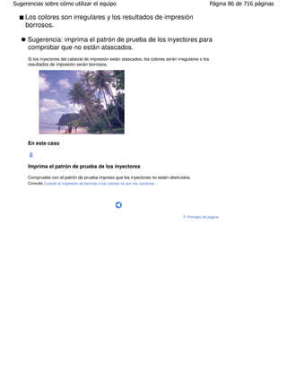 Sugerencias sobre cómo utilizar el equipo                                                              Página 86 de 716 páginas

    Los colores son irregulares y los resultados de impresión
    borrosos.

     Sugerencia: imprima el patrón de prueba de los inyectores para
     comprobar que no están atascados.
     Si los inyectores del cabezal de impresión están atascados, los colores serán irregulares o los
     resultados de impresión serán borrosos.




     En este caso



     Imprima el patrón de prueba de los inyectores

     Compruebe con el patrón de prueba impreso que los inyectores no están obstruidos.
     Consulte Cuando la impresión es borrosa o los colores no son los correctos .




                                                                                        Principio de página
 