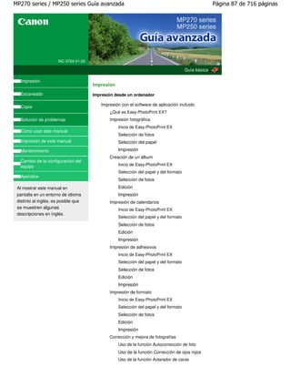 MP270 series / MP250 series Guía avanzada                                                           Página 87 de 716 páginas




                      MC-3793-V1.00

                                                                                      Guía básica

  Impresión
                                      Impresión
  Escaneado                           Impresión desde un ordenador

  Copia                                  Impresión con el software de aplicación incluido
                                             ¿Qué es Easy-PhotoPrint EX?
  Solución de problemas                      Impresión fotográfica
                                                  Inicio de Easy-PhotoPrint EX
  Cómo usar este manual
                                                  Selección de fotos
  Impresión de este manual                        Selección del papel
  Mantenimiento                                   Impresión
                                             Creación de un álbum
  Cambio de la configuración del
  equipo                                          Inicio de Easy-PhotoPrint EX
                                                  Selección del papel y del formato
  Apéndice
                                                  Selección de fotos
 Al mostrar este manual en                        Edición
 pantalla en un entorno de idioma                 Impresión
 distinto al inglés, es posible que          Impresión de calendarios
 se muestren algunas                              Inicio de Easy-PhotoPrint EX
 descripciones en inglés.
                                                  Selección del papel y del formato
                                                  Selección de fotos
                                                  Edición
                                                  Impresión
                                             Impresión de adhesivos
                                                  Inicio de Easy-PhotoPrint EX
                                                  Selección del papel y del formato
                                                  Selección de fotos
                                                  Edición
                                                  Impresión
                                             Impresión de formato
                                                  Inicio de Easy-PhotoPrint EX
                                                  Selección del papel y del formato
                                                  Selección de fotos
                                                  Edición
                                                  Impresión
                                             Corrección y mejora de fotografías
                                                  Uso de la función Autocorrección de foto
                                                  Uso de la función Corrección de ojos rojos
                                                  Uso de la función Aclarador de caras
 