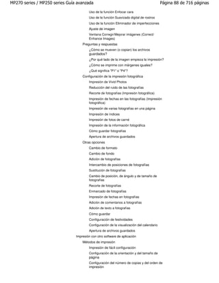 MP270 series / MP250 series Guía avanzada                                                  Página 88 de 716 páginas

                                        Uso de la función Enfocar cara
                                        Uso de la función Suavizado digital de rostros
                                        Uso de la función Eliminador de imperfecciones
                                        Ajuste de imagen
                                        Ventana Corregir/Mejorar imágenes (Correct/
                                        Enhance Images)
                                    Preguntas y respuestas
                                        ¿Cómo se mueven (o copian) los archivos
                                        guardados?
                                        ¿Por qué lado de la imagen empieza la impresión?
                                        ¿Cómo se imprime con márgenes iguales?
                                        ¿Qué significa "P1" o "P4"?
                                    Configuración de la impresión fotográfica
                                        Impresión de Vivid Photos
                                        Reducción del ruido de las fotografías
                                        Recorte de fotografías (Impresión fotográfica)
                                        Impresión de fechas en las fotografías (Impresión
                                        fotográfica)
                                        Impresión de varias fotografías en una página
                                        Impresión de índices
                                        Impresión de fotos de carné
                                        Impresión de la información fotográfica
                                        Cómo guardar fotografías
                                        Apertura de archivos guardados
                                    Otras opciones
                                        Cambio de formato
                                        Cambio de fondo
                                        Adición de fotografías
                                        Intercambio de posiciones de fotografías
                                        Sustitución de fotografías
                                        Cambio de posición, de ángulo y de tamaño de
                                        fotografías
                                        Recorte de fotografías
                                        Enmarcado de fotografías
                                        Impresión de fechas en fotografías
                                        Adición de comentarios a fotografías
                                        Adición de texto a fotografías
                                        Cómo guardar
                                        Configuración de festividades
                                        Configuración de la visualización del calendario
                                        Apertura de archivos guardados
                                Impresión con otro software de aplicación
                                    Métodos de impresión
                                        Impresión de fácil configuración
                                        Configuración de la orientación y del tamaño de
                                        página
                                        Configuración del número de copias y del orden de
                                        impresión
 