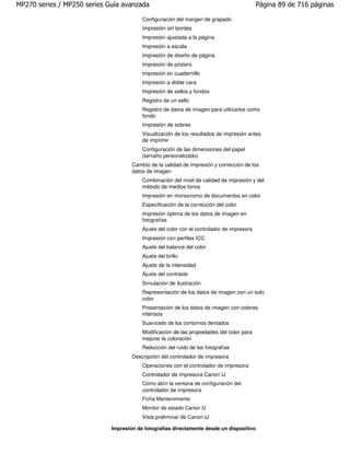 MP270 series / MP250 series Guía avanzada                                                   Página 89 de 716 páginas

                                         Configuración del margen de grapado
                                         Impresión sin bordes
                                         Impresión ajustada a la página
                                         Impresión a escala
                                         Impresión de diseño de página
                                         Impresión de pósters
                                         Impresión en cuadernillo
                                         Impresión a doble cara
                                         Impresión de sellos y fondos
                                         Registro de un sello
                                         Registro de datos de imagen para utilizarlos como
                                         fondo
                                         Impresión de sobres
                                         Visualización de los resultados de impresión antes
                                         de imprimir
                                         Configuración de las dimensiones del papel
                                         (tamaño personalizado)
                                     Cambio de la calidad de impresión y corrección de los
                                     datos de imagen
                                         Combinación del nivel de calidad de impresión y del
                                         método de medios tonos
                                         Impresión en monocromo de documentos en color
                                         Especificación de la corrección del color
                                         Impresión óptima de los datos de imagen en
                                         fotografías
                                         Ajuste del color con el controlador de impresora
                                         Impresión con perfiles ICC
                                         Ajuste del balance del color
                                         Ajuste del brillo
                                         Ajuste de la intensidad
                                         Ajuste del contraste
                                         Simulación de ilustración
                                         Representación de los datos de imagen con un solo
                                         color
                                         Presentación de los datos de imagen con colores
                                         intensos
                                         Suavizado de los contornos dentados
                                         Modificación de las propiedades del color para
                                         mejorar la coloración
                                         Reducción del ruido de las fotografías
                                     Descripción del controlador de impresora
                                         Operaciones con el controlador de impresora
                                         Controlador de impresora Canon IJ
                                         Cómo abrir la ventana de configuración del
                                         controlador de impresora
                                         Ficha Mantenimiento
                                         Monitor de estado Canon IJ
                                         Vista preliminar de Canon IJ

                             Impresión de fotografías directamente desde un dispositivo
 