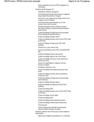 MP270 series / MP250 series Guía avanzada                                                Página 91 de 716 páginas

                                       Apertura/edición de archivos PDF protegidos con
                                       contraseña
                                   Pantallas de MP Navigator EX
                                       Pantalla de modo de navegación
                                       Ficha Escanear/Importar documentos o imágenes
                                       (Scan/Import Documents or Images)
                                       Ficha Ver y usar imágenes del equipo (View & Use
                                       Images on your Computer)
                                       Ficha Escaneado personalizado con Un clic
                                       (Custom Scan with One-click)
                                       Pantalla Fotos/Documentos (Platina) (Photos/
                                       Documents (Platen)) (ventana Escanear/Importar)
                                       (Scan/Import)
                                       Cuadro de diálogo Configuración de escaneado
                                       (Scan Settings) (fotos/documentos)
                                       Cuadro de diálogo Guardar (Save)
                                       Cuadro de diálogo Guardar como archivo PDF (Save
                                       as PDF file)
                                       Cuadro de diálogo Configuración PDF (PDF
                                       Settings)
                                       Ventana Ver y usar (View & Use)
                                       Ventana Crear/Editar archivo PDF (Create/Edit PDF
                                       file)
                                       Cuadro de diálogo Imprimir documento
                                       Cuadro de diálogo Imprimir foto (Print Photo)
                                       Cuadro de diálogo Enviar por correo electrónico
                                       (Send via E-mail)
                                       Ventana Corregir/Mejorar imágenes (Correct/
                                       Enhance Images)
                                       Pantalla de modo de un clic
                                       Cuadro de diálogo Escaneado automático (Auto
                                       Scan)
                                       Cuadro de diálogo Guardar (Save) (pantalla de
                                       modo de un clic)
                                       Cuadro de diálogo Configuración de escaneado
                                       (Scan Settings)
                                       Cuadro de diálogo Guardar (Save)
                                       Cuadro de diálogo Configuración de Exif (Exif
                                       Settings)
                                       Cuadro de diálogo PDF
                                       Cuadro de diálogo Guardar como archivo PDF (Save
                                       as PDF file)
                                       Cuadro de diálogo Correo (Mail)
                                       Cuadro de diálogo OCR
                                       Cuadro de diálogo Personalizado (Custom)
                                       Cuadro de diálogo Preferencias (Preferences)
                                       Ficha General
                                       Ficha Configuración del botón de escaneado
                                       (Scanner Button Settings) (Guardar)
                                   Apéndice: Apertura de archivos que no sean imágenes
                                   escaneadas
                                       Apertura de imágenes guardadas en un ordenador
 