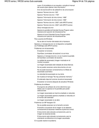 MP270 series / MP250 series Guía avanzada                                                  Página 94 de 716 páginas

                                    nuevo. Si el problema no se resuelve, consulte el manual
                                    del usuario para obtener más información."
                                    Error de escritura/Error de salida/Error de comunicación
                                    Aparece "Número de error: 300"
                                    Aparece "Número de error: 1700"
                                    Aparece "Información de tinta número: 1688"
                                    Aparece "Información de tinta número: 1686"
                                    Aparece "Número de error: 2002" (sólo MP270 series)
                                    Aparece "Número de error: 2002" (sólo MP270 series)
                                    Otros mensajes de error
                                    Aparece la pantalla de Extended Survey Program sobre
                                    impresora de inyección de tinta/escáner/fax
                                    Aparece el icono Extended Survey Program sobre
                                    impresora de inyección de tinta/escáner/fax
                                Para usuarios de Windows
                                    No se abre el monitor del estado de la impresora
                                Aparece un mensaje de error en el dispositivo compatible
                                con PictBridge (sólo MP270 series)
                                Problemas con el escaneado
                                    El escáner no funciona
                                    ScanGear (controlador de escáner) no se inicia
                                    Aparece un mensaje de error y no se muestra la pantalla
                                    de ScanGear (controlador de escáner)
                                    La calidad de escaneado (imagen mostrada en el
                                    monitor) es pobre
                                    La imagen escaneada está rodeada de áreas blancas
                                    No se pueden escanear varios documentos a la vez
                                    No se puede escanear correctamente en el Modo de
                                    escaneado automático
                                    La velocidad de escaneado es muy lenta
                                    Se muestra el mensaje "No hay suficiente memoria."
                                    El ordenador deja de funcionar durante el escaneado
                                    El escáner no funciona después de actualizar Windows
                                Problemas de software
                                    El programa de software de correo electrónico que
                                    desea usar no aparece en la pantalla para poder
                                    seleccionarlo
                                    La imagen escaneada se imprime ampliada (o reducida)
                                    La imagen escaneada aparece ampliada (o reducida) en
                                    el monitor del ordenador
                                    La imagen escaneada no se abre
                                Problemas con MP Navigator EX
                                    No es posible escanear con el tamaño correcto
                                    El tamaño o la posición de la imagen no se detectan
                                    correctamente al escanear mediante el panel de control
                                    El documento está colocado correctamente, pero la
                                    imagen se escanea torcida
                                    El documento está colocado correctamente, pero la
                                    orientación es diferente en la imagen escaneada
                                Si no puede resolver el problema
 