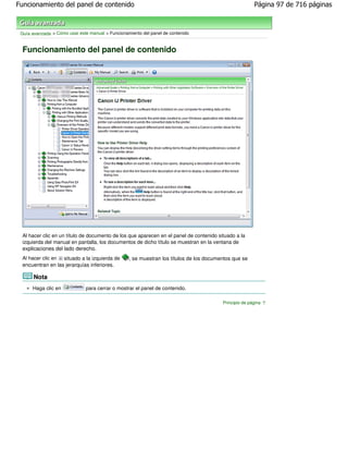 Funcionamiento del panel de contenido                                                                   Página 97 de 716 páginas



 Guía avanzada > Cómo usar este manual > Funcionamiento del panel de contenido


 Funcionamiento del panel de contenido




 Al hacer clic en un título de documento de los que aparecen en el panel de contenido situado a la
 izquierda del manual en pantalla, los documentos de dicho título se muestran en la ventana de
 explicaciones del lado derecho.
 Al hacer clic en situado a la izquierda de       , se muestran los títulos de los documentos que se
 encuentran en las jerarquías inferiores.

       Nota
      Haga clic en            para cerrar o mostrar el panel de contenido.

                                                                                         Principio de página
 