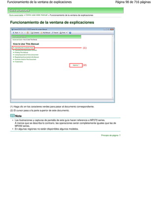 Funcionamiento de la ventana de explicaciones                                                           Página 98 de 716 páginas



 Guía avanzada > Cómo usar este manual > Funcionamiento de la ventana de explicaciones


  Funcionamiento de la ventana de explicaciones




  (1) Haga clic en los caracteres verdes para pasar al documento correspondiente.
  (2) El cursor pasa a la parte superior de este documento.

       Nota
      Las ilustraciones y capturas de pantalla de esta guía hacen referencia a MP270 series.
      A menos que se describa lo contrario, las operaciones serán completamente iguales que las de
      MP250 series.
      En algunas regiones no están disponibles algunos modelos.

                                                                                         Principio de página
 