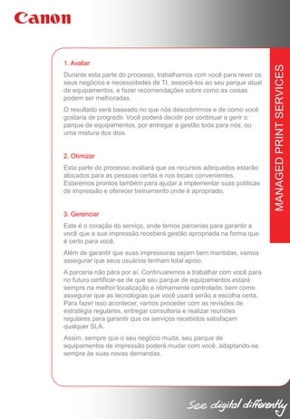 Durante esta parte do processo, trabalhamos com você para rever os
seus negócios e necessidades de TI, associá-los ao seu parque atual
de equipamentos, e fazer recomendações sobre como as coisas
podem ser melhoradas.
O resultado será baseado no que nós descobrirmos e de como você
gostaria de progredir. Você poderá decidir por continuar a gerir o
parque de equipamentos, por entregar a gestão toda para nós, ou
uma mistura dos dois.

2. Otimizar
Esta parte do processo avaliará que os recursos adequados estarão
alocados para as pessoas certas e nos locais convenientes.
Estaremos prontos também para ajudar a implementar suas políticas
de impressão e oferecer treinamento onde é apropriado.

3. Gerenciar
Este é o coração do serviço, onde temos parcerias para garantir a
você que a sua impressão receberá gestão apropriada na forma que
é certo para você.
Além de garantir que suas impressoras sejam bem mantidas, vamos
assegurar que seus usuários tenham total apoio.
A parceria não pára por aí. Continuaremos a trabalhar com você para
no futuro certificar-se de que seu parque de equipamentos estará
sempre na melhor localização e otimamente controlado, bem como
assegurar que as tecnologias que você usará serão a escolha certa.
Para fazer isso acontecer, vamos proceder com as revisões de
estratégia regulares, entregar consultoria e realizar reuniões
regulares para garantir que os serviços recebidos satisfaçam
qualquer SLA.
Assim, sempre que o seu negócio muda, seu parque de
equipamentos de impressão poderá mudar com você, adaptando-se
sempre às suas novas demandas.

MANAGED PRINT SERVICES

1. Avaliar

 