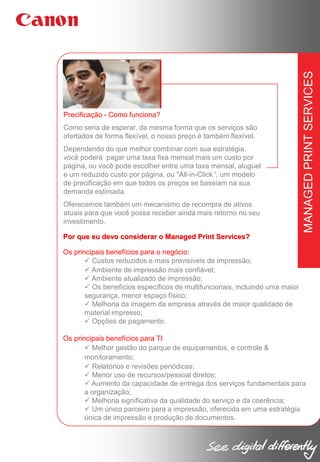 Como seria de esperar, da mesma forma que os serviços são
ofertados de forma flexível, o nosso preço é também flexível.
Dependendo do que melhor combinar com sua estratégia,
você poderá pagar uma taxa fixa mensal mais um custo por
página, ou você pode escolher entre uma taxa mensal, aluguel
e um reduzido custo por página, ou "All-in-Click ', um modelo
de precificação em que todos os preços se baseiam na sua
demanda estimada.
Oferecemos também um mecanismo de recompra de ativos
atuais para que você possa receber ainda mais retorno no seu
investimento.

MANAGED PRINT SERVICES

Precificação - Como funciona?

Por que eu devo considerar o Managed Print Services?
Os principais benefícios para o negócio:
 Custos reduzidos e mais previsíveis de impressão;
 Ambiente de impressão mais confiável;
 Ambiente atualizado de impressão;
 Os benefícios específicos de multifuncionais, incluindo uma maior
segurança, menor espaço físico;
 Melhoria da imagem da empresa através de maior qualidade de
material impresso;
 Opções de pagamento.
Os principais benefícios para TI
 Melhor gestão do parque de equipamentos, e controle &
monitoramento;
 Relatórios e revisões periódicas;
 Menor uso de recursos/pessoal diretos;
 Aumento da capacidade de entrega dos serviços fundamentais para
a organização;
 Melhoria significativa da qualidade do serviço e da coerência;
 Um único parceiro para a impressão, oferecida em uma estratégia
única de impressão e produção de documentos.

 