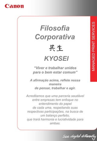 KYOSEI
“Viver e trabalhar unidos
para o bem estar comum”
A afirmação acima, reflete nossa
maneira
de pensar, trabalhar e agir.
Acreditamos que uma parceria saudável
entre empresas tem enfoque no
entendimento do papel
de cada uma, respeitando suas
respectivas participações, na busca de
um balanço perfeito,
que trará harmonia e lucratividade para
ambas.

MANAGED PRINT SERVICES

Filosofia
Corporativa

 