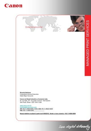 MANAGED PRINT SERVICES
Ricardo Barbosa
Corporative Account Executive
Sales Major Accounts
Canon do Brasil Industria e Comercio Ltda.
Av. do Cafe, 277 - 6o andar Torre B - Vila Guarani
Sao Paulo, Brasil - CEP: 04311-000
www.canon.com.br
rbarbosa@cusa.canon.com
Tel +55 11 4950-5050 / 5352 | Cel +55 11 99227-6207
Fax +55 11 4950-5345
Nosso telefone mudará à partir de 01/08/2012. Anote o novo número: +55 11 4950-5050

 