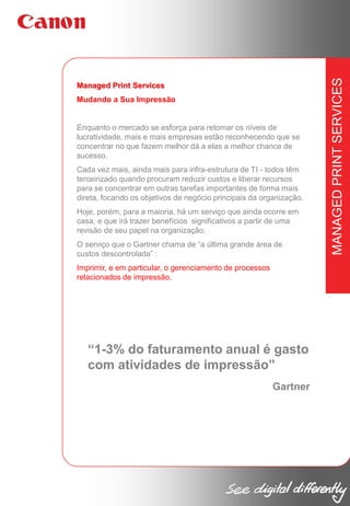 Mudando a Sua Impressão

Enquanto o mercado se esforça para retomar os níveis de
lucratividade, mais e mais empresas estão reconhecendo que se
concentrar no que fazem melhor dá a elas a melhor chance de
sucesso.
Cada vez mais, ainda mais para infra-estrutura de TI - todos têm
terceirizado quando procuram reduzir custos e liberar recursos
para se concentrar em outras tarefas importantes de forma mais
direta, focando os objetivos de negócio principais da organização.
Hoje, porém, para a maioria, há um serviço que ainda ocorre em
casa, e que irá trazer benefícios significativos a partir de uma
revisão de seu papel na organização.
O serviço que o Gartner chama de “a última grande área de
custos descontrolada” :
Imprimir, e em particular, o gerenciamento de processos
relacionados de impressão.

“1-3% do faturamento anual é gasto
com atividades de impressão”
Gartner

MANAGED PRINT SERVICES

Managed Print Services

 