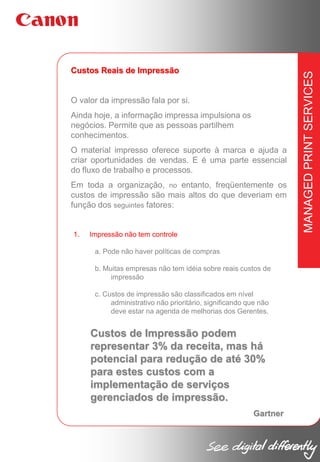 O valor da impressão fala por si.
Ainda hoje, a informação impressa impulsiona os
negócios. Permite que as pessoas partilhem
conhecimentos.
O material impresso oferece suporte à marca e ajuda a
criar oportunidades de vendas. E é uma parte essencial
do fluxo de trabalho e processos.
Em toda a organização, no entanto, freqüentemente os
custos de impressão são mais altos do que deveriam em
função dos seguintes fatores:

1.

Impressão não tem controle
a. Pode não haver políticas de compras
b. Muitas empresas não tem idéia sobre reais custos de
impressão
c. Custos de impressão são classificados em nível
administrativo não prioritário, significando que não
deve estar na agenda de melhorias dos Gerentes.

Custos de Impressão podem
representar 3% da receita, mas há
potencial para redução de até 30%
para estes custos com a
implementação de serviços
gerenciados de impressão.
Gartner

MANAGED PRINT SERVICES

Custos Reais de Impressão

 