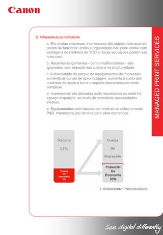 a. Em muitas empresas, impressoras são substituídas quando
param de funcionar, então a organização não pode contar com
vantagens de melhoria de TCO e novas aquisições podem sair
mais caro.
b. Recentes lançamentos - como multifuncionais - são
ignorados, com impacto nos custos e na produtividade.
c. A diversidade do parque de equipamentos de impressão
aumenta as curvas de aprendizagem, aumenta o custo dos
materiais de apoio e torna o suporte desnecessariamente
complexo.
d. Impressoras são alocadas onde requisitadas ou onde há
espaço disponível, ao invés de considerar necessidades
efetivas.
e. Equipamentos com recurso cor onde só se utiliza o modo
P&B, impressora jato de tinta para altas demandas.

Receita

Custos

97%

De
Impressão

Custos
De
Impressão
3%

Potencial
De
Economia
30%

+ Otimizando Produtividade

MANAGED PRINT SERVICES

2. Infra-estrutura ineficiente

 