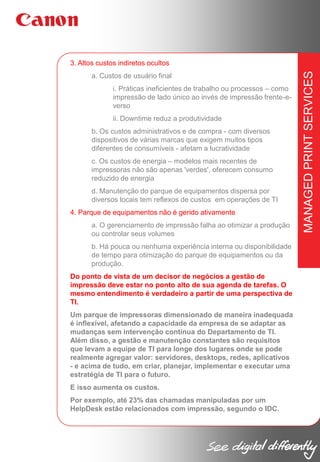 a. Custos de usuário final
i. Práticas ineficientes de trabalho ou processos – como
impressão de lado único ao invés de impressão frente-everso
ii. Downtime reduz a produtividade
b. Os custos administrativos e de compra - com diversos
dispositivos de várias marcas que exigem muitos tipos
diferentes de consumíveis - afetam a lucratividade
c. Os custos de energia – modelos mais recentes de
impressoras não são apenas 'verdes', oferecem consumo
reduzido de energia
d. Manutenção do parque de equipamentos dispersa por
diversos locais tem reflexos de custos em operações de TI
4. Parque de equipamentos não é gerido ativamente
a. O gerenciamento de impressão falha ao otimizar a produção
ou controlar seus volumes
b. Há pouca ou nenhuma experiência interna ou disponibilidade
de tempo para otimização do parque de equipamentos ou da
produção.
Do ponto de vista de um decisor de negócios a gestão de
impressão deve estar no ponto alto de sua agenda de tarefas. O
mesmo entendimento é verdadeiro a partir de uma perspectiva de
TI.
Um parque de impressoras dimensionado de maneira inadequada
é inflexível, afetando a capacidade da empresa de se adaptar as
mudanças sem intervenção contínua do Departamento de TI.
Além disso, a gestão e manutenção constantes são requisitos
que levam a equipe de TI para longe dos lugares onde se pode
realmente agregar valor: servidores, desktops, redes, aplicativos
- e acima de tudo, em criar, planejar, implementar e executar uma
estratégia de TI para o futuro.
E isso aumenta os custos.
Por exemplo, até 23% das chamadas manipuladas por um
HelpDesk estão relacionados com impressão, segundo o IDC.

MANAGED PRINT SERVICES

3. Altos custos indiretos ocultos

 