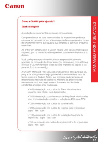 Qual a Solução?
A produção de documentos é o nosso core business.
Compreendemos as suas necessidades de impressão e podemos
combinar as pessoas certas, a tecnologia certa e os processos certos
de uma forma flexível que ajudará sua empresa a ser mais produtiva
e rentável.
Ao entrar em parceria com a Canon haverá uma coisa a menos para
se preocupar - a melhor forma de produzir documentos impressos ou
digitais.
Você pode passar por cima de todas as responsabilidades do
processo de produção de documentos (ou parte delas) com a Canon,
e deixar a CANON fornecer todas as suas impressões, cópias e fax
para você como um serviço.
A CANON Managed Print Services proativamente assegura que seu
parque de equipamentos seja gerido da forma como deve ser - de
forma rentável e flexível. Assim, sua empresa poderá manter-se
direcionada à redução de custos e à melhoria da produtividade mesmo quando o seu negócio encontra-se em ambiente de
constantes ameaças e/ou mudanças.
 40% de redução nos custos de TI em atendimento a
usuários para cópia / fax / digitalização;
 52% de redução com chamadas de Help Desk relacionadas
com produção de documentos – redução de 23% para 11%;
 25% de redução nos custos de consumíveis;
 20% de redução nos custos de reparos para impressão /
cópia / fax / scan
 10% de redução nos custos de instalação / upgrade de
impressão / cópia / fax / scan
 5% de redução nos custos de equipamentos de impressão /
cópia / fax / scan

MANAGED PRINT SERVICES

Como a CANON pode ajudá-lo?

 