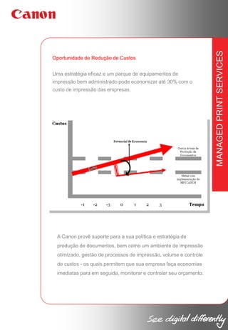 Uma estratégia eficaz e um parque de equipamentos de
impressão bem administrado pode economizar até 30% com o
custo de impressão das empresas.

A Canon provê suporte para a sua política e estratégia de
produção de documentos, bem como um ambiente de impressão
otimizado, gestão de processos de impressão, volume e controle
de custos - os quais permitem que sua empresa faça economias
imediatas para em seguida, monitorar e controlar seu orçamento.

MANAGED PRINT SERVICES

Oportunidade de Redução de Custos

 
