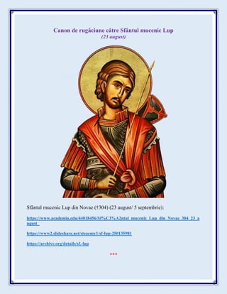 Canon de rugăciune către Sfântul mucenic Lup
(23 august)
Sfântul mucenic Lup din Novae (†304) (23 august/ 5 septembrie):
https://www.academia.edu/44018456/Sf%C3%A2ntul_mucenic_Lup_din_Novae_304_23_a
ugust_
https://www2.slideshare.net/steaemy1/sf-lup-250135981
https://archive.org/details/sf.-lup
***
 