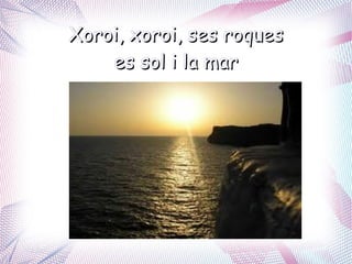 Xoroi, xoroi, ses roques
    es sol i la mar
 