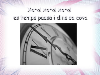 Xoroi xoroi xoroi
es temps passa i dins sa cova
 