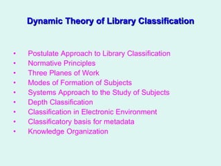 Dynamic Theory of Library Classification
• Postulate Approach to Library Classification
• Normative Principles
• Three Planes of Work
• Modes of Formation of Subjects
• Systems Approach to the Study of Subjects
• Depth Classification
• Classification in Electronic Environment
• Classificatory basis for metadata
• Knowledge Organization
 