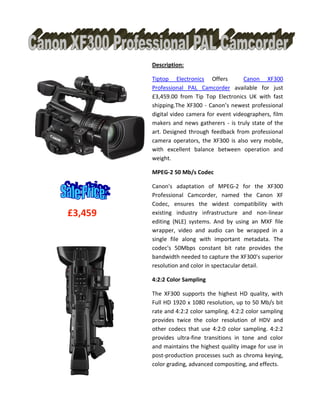 £3,459
Description:
Tiptop Electronics Offers Canon XF300
Professional PAL Camcorder available for just
£3,459.00 from Tip Top Electronics UK with fast
shipping.The XF300 - Canon’s newest professional
digital video camera for event videographers, film
makers and news gatherers - is truly state of the
art. Designed through feedback from professional
camera operators, the XF300 is also very mobile,
with excellent balance between operation and
weight.
MPEG-2 50 Mb/s Codec
Canon's adaptation of MPEG-2 for the XF300
Professional Camcorder, named the Canon XF
Codec, ensures the widest compatibility with
existing industry infrastructure and non-linear
editing (NLE) systems. And by using an MXF file
wrapper, video and audio can be wrapped in a
single file along with important metadata. The
codec's 50Mbps constant bit rate provides the
bandwidth needed to capture the XF300's superior
resolution and color in spectacular detail.
4:2:2 Color Sampling
The XF300 supports the highest HD quality, with
Full HD 1920 x 1080 resolution, up to 50 Mb/s bit
rate and 4:2:2 color sampling. 4:2:2 color sampling
provides twice the color resolution of HDV and
other codecs that use 4:2:0 color sampling. 4:2:2
provides ultra-fine transitions in tone and color
and maintains the highest quality image for use in
post-production processes such as chroma keying,
color grading, advanced compositing, and effects.
 