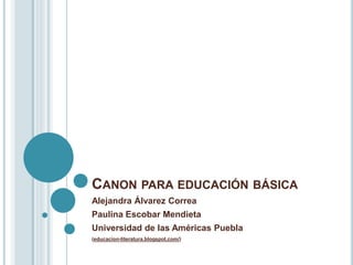 CANON PARA EDUCACIÓN BÁSICA
Alejandra Álvarez Correa
Paulina Escobar Mendieta
Universidad de las Américas Puebla
(educacion-literatura.blogspot.com/)
 