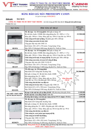 BẢNG BÁO GIÁ MÁY PHOTOCOPY CANON
(có giá trị từ ngày 01/03/2015 )
Kính gửi: Quý đại lý
CÔNG TY TNHH TM DV TBVP VIỆT THÀNH - xin trân trọng gửi đến Quý đại lý bảng giá máy photocopy
Canon như sau:
MẶT HÀNG TÍNH NĂNG KỸ THUẬT
ĐƠN GIÁ
(VNĐ)
iR1024
Tốc độ copy - in: 24 trang/phút. Khổ giấy sử dụng: A4
Bộ nhớ tiêu chuẩn: 128MB. Khả năng phóng thu: 50 - 200% (+/-1%)
Khay giấy: 500 tờ x 1 khay. Khay giấy tay: 100 tờ. Copy liên tục: 999 tờ
Chức năng in 02 mặt tự động. Độ phân giải: 600 x 600 dpi
Chức năng scan màu từ máy tính
Cổng giao tiếp máy tính: USB 2.0.
Kích thước: 520 x 457 x 378 (mm). Trọng lượng: 22 kg.
Mực NPG-32 (khoảng8.400 trang, độ phủ 6%). Xuất xứ: China
15.500.000
( Hết Hàng )
iR1435
Tốc độ copy - in: 35 trang/phút. Khổ giấy sử dụng: A4
Bộ nhớ tiêu chuẩn: 256MB. Khả năng phóng thu: 25 - 400% (+/-1%)
Khay giấy: 500 tờ x 1 khay. Khay giấy tay: 100 tờ. Copy liên tục: 999 tờ
Chức năng in 02 mặt, in mạng nội bộ. Độ phân giải: 600 x 600 dpi
Chức năng scan màu, in/scan từ ổ cứng di động
Cổng giao tiếp máy tính: USB 2.0, RJ-45
Kích thước: 520 x 457 x 378 (mm). Trọng lượng: 22 kg.
Mực NPG-68 (khoảng17.600 trang, độ phủ 6%). Xuất xứ: China
18.500.000
thay thế
CanoniR1024
iR2420L
Tốc độ copy, in: 20 trang/phút
Màn hình LCD 5 dòng hiển thị tiếng Việt.
Khổ giấy sử dụng: A3. Bộ nhớ tiêu chuẩn: 64MB
Khả năng phóng thu: 25 - 400%.
Khay giấy: 250 tờ x 1 khay. Khay giấy tay: 80 tờ. Kèm khay giấy
Copy liên tục: 99 tờ. Độ phân giải: 600 x 600 dpi. 250 tờ
Chức năng chia bộ bản sao điện tử
Chức năng in từ máy tính. Cổnggiao tiếp: USB 2.0.
Kích thước:622 x 633 x 580 (mm). Trọnglượng: 40 kg.
Mực NPG-28 (khoảng8.300 trang, độ phủ 6%). Xuất xứ: China
20.500.000
PHỤ KIỆN CHỌN THÊM
iR2318L/iR2420L/iR2422L
Bộ nạp và đảo mặt bản gốc tự động (DADF - P2, khả năng chứa giấy:50tờ) 11.000.000
Bộ đảo mặt bản saotự động (Duplex Unit A1) 6.000.000
Bộ nâng cấp in mạng, scanmàu qua mạng nội bộ (NW IF Adapter IN-E14) 4.000.000
iR2002N
Tốc độ copy, in: 20 trang/phút
Màn hình LCD 5 dòng hiển thị tiếng Việt.
Khổ giấy sử dụng: A3. Bộ nhớ tiêu chuẩn: 128MB
Khả năng phóng thu: 25 - 400%. Độ phân giải: 600 x 600 dpi.
Khay giấy: 250 tờ x 1 khay. Khay giấy tay: 80 tờ.Copy liên tục: 99 tờ
Chức năng chia bộ bản sao điện tử
Chức năng in, scan (màu) qua mạng nội bộ.
Chức năng in từ thiết bị di động.
Cổng giao tiếp: USB 2.0, RJ45
Kích thước: 622 x 589 x 502 (mm). Trọnglượng: 29,7 kg.
Mực NPG-59 (khoảng10.200 trang, độ phủ 6%). Xuất xứ: China
20.800.000
Vui lòng liên hệ Phòng Kinh Doanh để nhận được giá hỗ trợ hấp dẫn khi mua máy kèm
DADF-AM1 + Duplex Unit C1
 