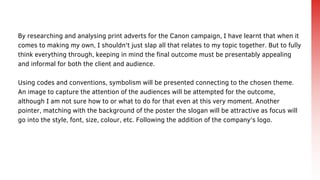 By researching and analysing print adverts for the Canon campaign, I have learnt that when it
comes to making my own, I shouldn't just slap all that relates to my topic together. But to fully
think everything through, keeping in mind the final outcome must be presentably appealing
and informal for both the client and audience.
Using codes and conventions, symbolism will be presented connecting to the chosen theme.
An image to capture the attention of the audiences will be attempted for the outcome,
although I am not sure how to or what to do for that even at this very moment. Another
pointer, matching with the background of the poster the slogan will be attractive as focus will
go into the style, font, size, colour, etc. Following the addition of the company's logo.
 