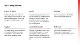 Images
3 at the least to show off what the
Canon cameras are capable of.
Fonts
As a title, the original font for canon
will be used making no difference. As
for the rest of the text, a font that
looks like handwriting will be used
making the poster more like a page
out of a scrapbook.
Colour scheme
Matching the 'Canon' brand name
being red, the colour scheme for this
campaign will be based around that
fitting well with the company itself.
Ideas may include:..
Layout
the images will be placed overlapping
one another as if they have been
scattered on a table with the title
being about, text being below.
Software
Once ready to create this piece,
Photoshop will be the go to
application to produce this outcome.
Additional inserts
An insert of the Canon camera itself
will find itself placed on the poster
showing the audience what the
camera looks like, and adding to the
images showing what they were taken
by.
 