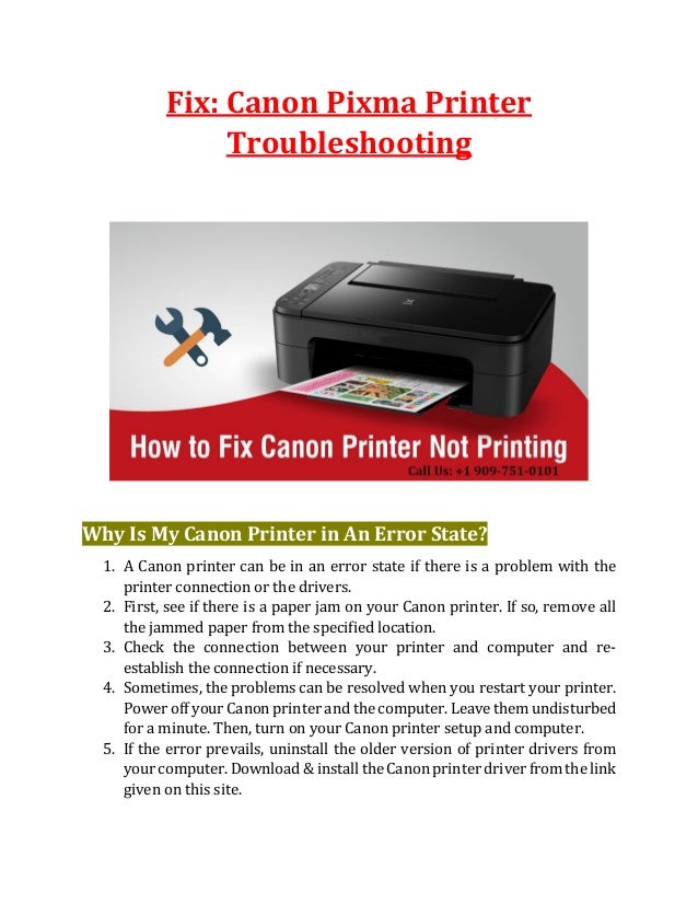Fix: Canon Pixma Printer
Troubleshooting
Why Is My Canon Printer in An Error State?
1. A Canon printer can be in an error state if there is a problem with the
printer connection or the drivers.
2. First, see if there is a paper jam on your Canon printer. If so, remove all
the jammed paper from the specified location.
3. Check the connection between your printer and computer and re-
establish the connection if necessary.
4. Sometimes, the problems can be resolved when you restart your printer.
Power off your Canon printer and the computer. Leave them undisturbed
for a minute. Then, turn on your Canon printer setup and computer.
5. If the error prevails, uninstall the older version of printer drivers from
your computer. Download & install the Canon printer driver from the link
given on this site.
 
