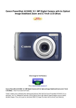 Canon PowerShot A3100IS 12.1 MP Digital Camera with 4x Optical
Image Stabilized Zoom and 2.7-Inch LCD (Blue)
Click Image for Full Reviews
Price: Click to check low price !!!
Canon PowerShot A3100IS 12.1 MP Digital Camera with 4x Optical Image Stabilized Zoom and 2.7-Inch
LCD (Blue) – Now You’ve Got the Power.
There’s nothing more satisfying than taking great pictures! And with the Canon PowerShot A3100 IS, it’s so
effortless. The 12.1 Megapixel resolution and 4x Optical Zoom with Optical Image Stabilizer ensure radiant,
detailed images. Plus, you’ve got an advanced DIGIC III Image Processor with evolved Face Detection
 