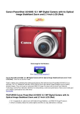 Canon PowerShot A3100IS 12.1 MP Digital Camera with 4x Optical
Image Stabilized Zoom and 2.7-Inch LCD (Red)
Click Image for Full Reviews
Price: Click to check low price !!!
Canon PowerShot A3100IS 12.1 MP Digital Camera with 4x Optical Image Stabilized Zoom and 2.7-Inch
LCD (Red) – Now You’ve Got the Power.
There’s nothing more satisfying than taking great pictures! And with the Canon PowerShot A3100 IS, it’s so
effortless. The 12.1 Megapixel resolution and 4x Optical Zoom with Optical Image Stabilizer ensure radiant,
detailed images. Plus, you’ve got an advanced DIGIC III Image Processor with evolved Face Detection
Technology and the Face Detection Self-timer for extraordinary control and performance. New scene modes give
your images a professional feel, while Smar
See Details
FEATURED Canon PowerShot A3100IS 12.1 MP Digital Camera with 4x
Optical Image Stabilized Zoom and 2.7-Inch LCD (Red)
12.1 megapixels, 4x optical zoom with Optical Image Stabilizer, and DIGIC III Image Processor
Lithium-ion battery makes the camera lighter and offers an easy alternative to recharge
 
