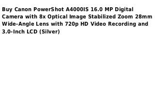 Buy Canon PowerShot A4000IS 16.0 MP Digital
Camera with 8x Optical Image Stabilized Zoom 28mm
Wide-Angle Lens with 720p HD Video Recording and
3.0-Inch LCD (Silver)
 