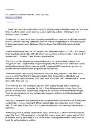==== ====

For More Great Information On The Canon D10 Visit:
http://canon-d10.org

==== ====



These days, with the size of cameras shrinking and almost every cell phone having the capacity to
take a few shots, people expect a camera to be exceptionally portable - and ready to shoot
anywhere, even underwater.

In days past, only a pro who'd spent several thousand dollars on equipment would have been able
to shoot anywhere - and they had to carry around a heavy load of gear to do it. It was certainly not
for the amateur photographer. No longer. Meet the Canon PowerShot D10 waterproof digital
camera.

There's nothing heavy about the D10. At only 7.4 oz and measuring just 4.1" x 2.6" x 1.9" you can
take it anywhere with very little effort. Shoot anywhere, anytime, even underwater. The Canon D10
is waterproof to 10 meters/33 feet, like most quality watches.

The 3x zoom is fully adequate for a range of close-up to portrait-style shots, just what most
everyone will want. Telephoto shots are generally pretty difficult to impossible underwater anyway.
And with Canon's superb Digic processor and 12.1 megapixel CCD image sensor you can rest
assured even those detailed shots are going to be crisp and rich.

For those who don't want to carry an additional camcorder along, but want to take a few motion
sequences, the PowerShot D10 can accommodate. While it may not have all the bells and
whistles of a true digital camcorder, it can shoot 30fps VGA at 640 x 480. Good enough to capture
Nemo as he floats past you.

If you just want a no fuss camera and you don't enjoy scrolling through menus and making
decisions, you're going to appreciate the built in Smart Auto exposure technology. Smart Auto
provides automatic scene recognition by comparing the view to an internal set of hidden images.
Then, the camera selects the best contrast, color, exposure, and more to get the best possible
shot automatically.

Naturally, if you prefer a little more control you can operate the D10 in manual mode. Canon offers
a wide range of options, including 18 different scene modes, as well as movie mode. You can
select Portrait, Night Scene, Beach, and more to manually adjust the image to your environment or
preference.

Not to worry about sturdiness, condensation, shock, temperature, or other environmental factors,
either. The Canon D10 can stand up to them all. The housing is completely sealed and you'll find
no moisture build-up inside when in or out of the water. Shooting in those colder climes above or
below the surface is also no problem.
 