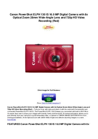Canon PowerShot ELPH 130 IS 16.0 MP Digital Camera with 8x
Optical Zoom 28mm Wide-Angle Lens and 720p HD Video
Recording (Red)
Click Image for Full Reviews
Price: Click to check low price !!!
Canon PowerShot ELPH 130 IS 16.0 MP Digital Camera with 8x Optical Zoom 28mm Wide-Angle Lens and
720p HD Video Recording (Red) – Tell your story with style and share it with the world with the beautiful and
connected PowerShot ELPH 130 IS. The PowerShot ELPH 130 IS keeps you connected with built-in Wi-Fi® so
it’s easier than ever to share your images with friends, family and the world. An enhanced feature allows you to
post directly from your camera to social networking sites, or upload to CANON iMAGE GATEWAY# for more
sharing possibilities. An 8x Optical Zoom with 28mm Wide-Angle lens delivers stunning images in a varie
See Details
FEATURED Canon PowerShot ELPH 130 IS 16.0 MP Digital Camera with 8x
 