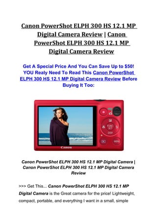 Canon PowerShot ELPH 300 HS 12.1 MP
      Digital Camera Review | Canon
     PowerShot ELPH 300 HS 12.1 MP
          Digital Camera Review

 Get A Special Price And You Can Save Up to $50!
 YOU Realy Need To Read This Canon PowerShot
ELPH 300 HS 12.1 MP Digital Camera Review Before
                   Buying It Too:




 Canon PowerShot ELPH 300 HS 12.1 MP Digital Camera |
 Canon PowerShot ELPH 300 HS 12.1 MP Digital Camera
                      Review


>>> Get This... Canon PowerShot ELPH 300 HS 12.1 MP
Digital Camera is the Great camera for the price! Lightweight,
compact, portable, and everything I want in a small, simple
 